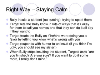 Right Way – Staying Calm
 Bully insults a student (no cursing), trying to upset them
 Target lets the Bully know in lots of ways that it’s okay
  for them to call you names and that they can do it all day
  if they want to
 Target treats the Bully as if he/she were doing you a
  favor by letting you know what’s wrong with you
 Target responds with humor to an insult (if you think I’m
  ugly, you should see my sister!)
 When Bully stops insulting the student, Targets asks “are
  you finished? Are you sure? If you want to do it some
  more, I really don’t mind.”
 