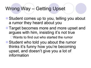 Wrong Way – Getting Upset
Student comes up to you, telling you about
 a rumor they heard about you
Target becomes more and more upset and
 argues with him, insisting it’s not true
  Wants to find out who started the rumor
Student who told you about the rumor
 thinks it’s funny how you’re becoming
 upset, and doesn’t give you a lot of
 information
 