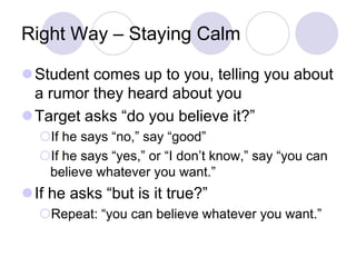 Right Way – Staying Calm

Student comes up to you, telling you about
 a rumor they heard about you
Target asks “do you believe it?”
  If he says “no,” say “good”
  If he says “yes,” or “I don’t know,” say “you can
   believe whatever you want.”
If he asks “but is it true?”
  Repeat: “you can believe whatever you want.”
 