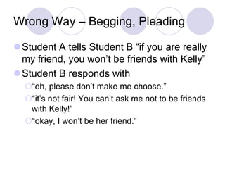 Wrong Way – Begging, Pleading

Student A tells Student B “if you are really
 my friend, you won’t be friends with Kelly”
Student B responds with
  “oh, please don’t make me choose.”
  “it’s not fair! You can’t ask me not to be friends
   with Kelly!”
  “okay, I won’t be her friend.”
 