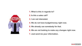 1. What is this in regards to?
2. Is this a sales call?
3. I am not interested.
4. We do not have budget/money right now.
5. We already use somebody for that.
6. We are not looking to make any changes right now.
7. Just send me your information.
1. What is this in regards to?
2. Is this a sales call?
3. I am not interested.
4. We do not have budget/money right now.
5. We already use somebody for that.
6. We are not looking to make any changes right now.
7. Just send me your information.
 