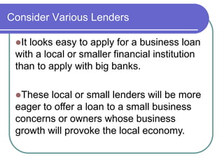 Consider Various Lenders 
It looks easy to apply for a business loan 
with a local or smaller financial institution 
than to apply with big banks. 
These local or small lenders will be more 
eager to offer a loan to a small business 
concerns or owners whose business 
growth will provoke the local economy. 
 
