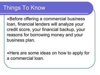 Things To Know 
Before offering a commercial business 
loan, financial lenders will analyze your 
credit score, your financial backup, your 
reasons for borrowing money and your 
business plan. 
Here are some ideas on how to apply for 
a commercial loan. 
 