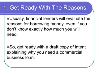 1. Get Ready With The Reasons 
Usually, financial lenders will evaluate the 
reasons for borrowing money, even if you 
don’t know exactly how much you will 
need. 
So, get ready with a draft copy of intent 
explaining why you need a commercial 
business loan. 
 