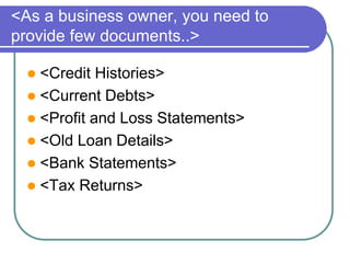 <As a business owner, you need to 
provide few documents..> 
 <Credit Histories> 
 <Current Debts> 
 <Profit and Loss Statements> 
 <Old Loan Details> 
 <Bank Statements> 
 <Tax Returns> 
 