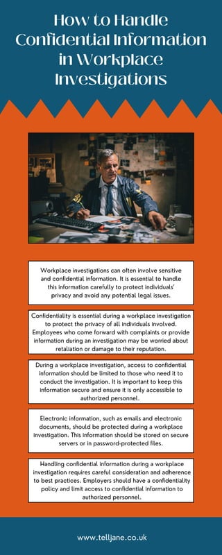 How to Handle
Confidential Information
in Workplace
Investigations
Workplace investigations can often involve sensitive
and confidential information. It is essential to handle
this information carefully to protect individuals'
privacy and avoid any potential legal issues.
Confidentiality is essential during a workplace investigation
to protect the privacy of all individuals involved.
Employees who come forward with complaints or provide
information during an investigation may be worried about
retaliation or damage to their reputation.
During a workplace investigation, access to confidential
information should be limited to those who need it to
conduct the investigation. It is important to keep this
information secure and ensure it is only accessible to
authorized personnel.
Electronic information, such as emails and electronic
documents, should be protected during a workplace
investigation. This information should be stored on secure
servers or in password-protected files.
Handling confidential information during a workplace
investigation requires careful consideration and adherence
to best practices. Employers should have a confidentiality
policy and limit access to confidential information to
authorized personnel.
www.telljane.co.uk
 
