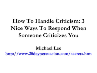 How To Handle Criticism: 3 Nice Ways To Respond When Someone Criticizes You Michael Lee http://www.20daypersuasion.com/secrets.htm 