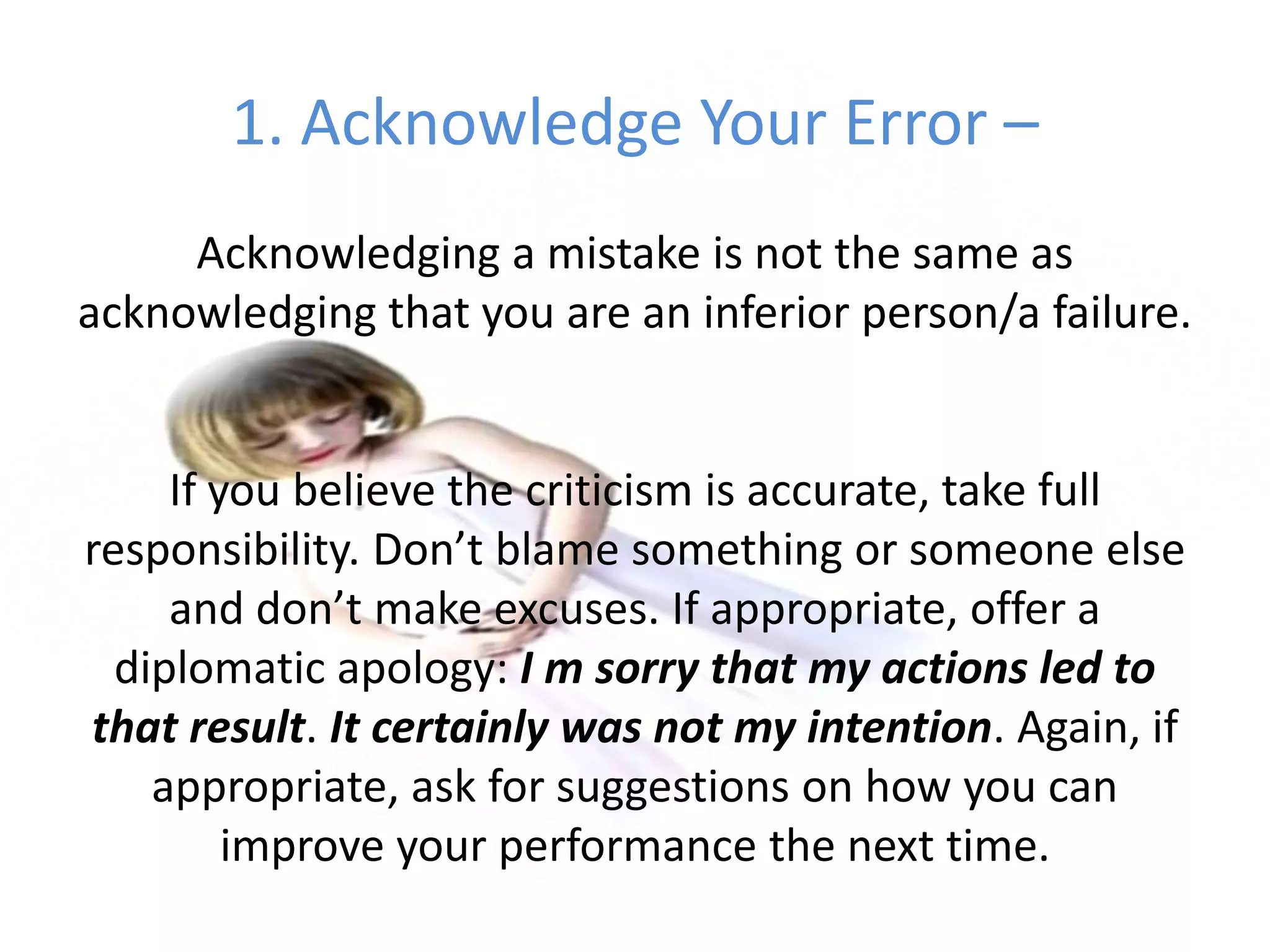 1. Acknowledge Your Error –Acknowledging a mistake is not the same as acknowledging that you are an inferior person/a failure. If you believe the criticism is accurate, take full responsibility. Don’t blame something or someone else and don’t make excuses. If appropriate, offer a diplomatic apology: I m sorry that my actions led to that result. It certainly was not my intention. Again, if appropriate, ask for suggestions on how you can improve your performance the next time.