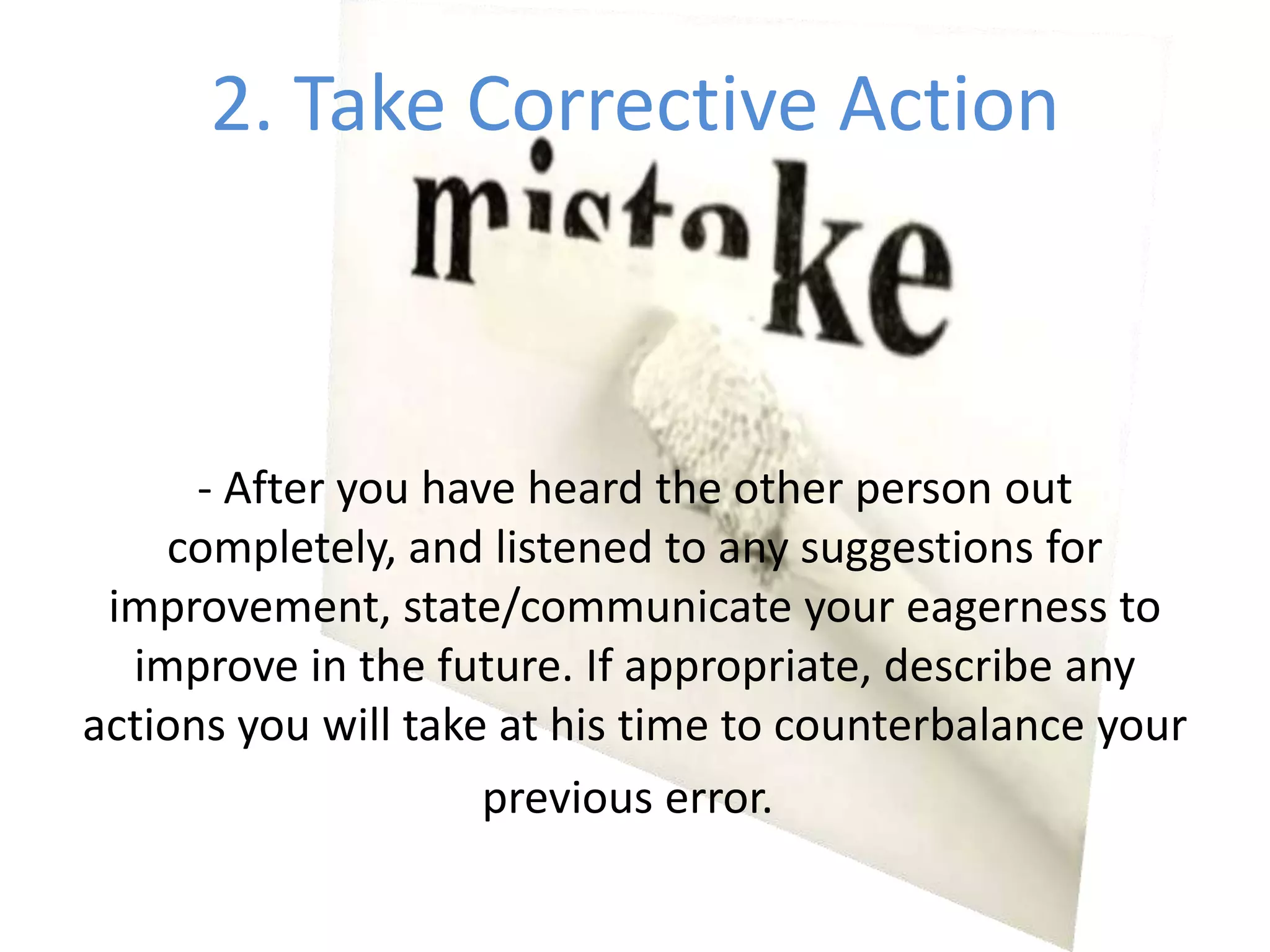 2. Take Corrective Action- After you have heard the other person out completely, and listened to any suggestions for improvement, state/communicate your eagerness to improve in the future. If appropriate, describe any actions you will take at his time to counterbalance your previous error. 