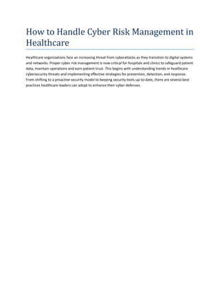 How to Handle Cyber Risk Management in
Healthcare
Healthcare organizations face an increasing threat from cyberattacks as they transition to digital systems
and networks. Proper cyber risk management is now critical for hospitals and clinics to safeguard patient
data, maintain operations and earn patient trust. This begins with understanding trends in healthcare
cybersecurity threats and implementing effective strategies for prevention, detection, and response.
From shifting to a proactive security model to keeping security tools up-to-date, there are several best
practices healthcare leaders can adopt to enhance their cyber defenses.
 