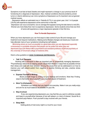 Symptoms must last at least 2weeks and might represent a change in your previous level of
functioning for a diagnosis of depression. Also, medical conditions (thyroid problems,a brain
tumor or vitamin deficiency) can minic symptoms of depression so it's important rule out general
medical causes.
Depression affects an estimated one in 15adults (6.7%) in any given year. And 1 in 6 people
{16.6%} will experience depression at the same time in their life.
Depression can occur at anytime, but on average,first appears during the late teens to mid-20's.
Women are more likely than men to experience depression. Some students show that one third
of some will experience a major depressive episode in their life time.
How To Handle Depression.
When you have depression,you can find ways to take control of your life and manage your
treatment even beyond medications. Making some lifestyle changes can boost your mood and
help alleviate many of your symptoms including low self esteem.
Minimizing stress as much as possible is a good idea when you are depressed especially
unnecessary or avoidable stressors that people can be pulled into when they are
depressed,says Erik Nelson,MD,a psychiatrist and assistant professor of clinical psychiatry at
the university of Cincinnati college of medicine,Ohio.
Here's a few guideline on HOW TO MANAGE DEPRESSION.
● Talk To A Therapist:
Working with a therapist is often an important part of successfully managing depression.
"Psychotherapy will focus on helping people adjust their lifestyle in ways that as possible,mimize
their stress and cope with their stressor. Among the issues that can be addressed is on how to
improve your self esteem,switch from negative to positive thinking and also, practice stress
management.
● Express Yourself In Writing:
Boost yourself image by writing out your feelings and emotions. Note that; Finding
ways to feel better about yourself is an important aspect of treatment.
● Stick To A Schedule:
Schedule is an activity that you have to do everyday. Make it one you really enjoy
and aim for as much balance as possible I'm your life.
● Stay Involved:
If you are experiencing depression,you may feel like you want to withdraw socially
and keep to yourself,either because of low self esteem or a lack of interest. Social life is
important,says Nelson. Push yourself to stay involved with your friends.
● Sleep Well:
Getting plenty of rest every night is a must for your mood.
 