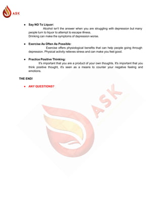 ● Say NO To Liquor:
Alcohol isn't the answer when you are struggling with depression but many
people turn to liquor to attempt to escape illness.
Drinking can make the symptoms of depression worse.
● Exercise As Often As Possible:
Exercise offers physiological benefits that can help people going through
depression. Physical activity relieves stress and can make you feel good.
● Practice Positive Thinking:
It's important that you are a product of your own thoughts. It's important that you
think positive thought, it's seen as a means to counter your negative feeling and
emotions.
THE END!
● ANY QUESTIONS?
 