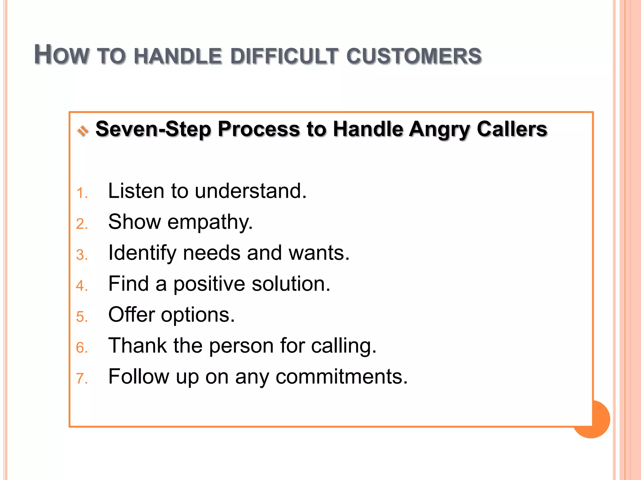 HOW TO HANDLE DIFFICULT CUSTOMERS
 Seven-Step Process to Handle Angry Callers
1. Listen to understand.
2. Show empathy.
3. Identify needs and wants.
4. Find a positive solution.
5. Offer options.
6. Thank the person for calling.
7. Follow up on any commitments.
 