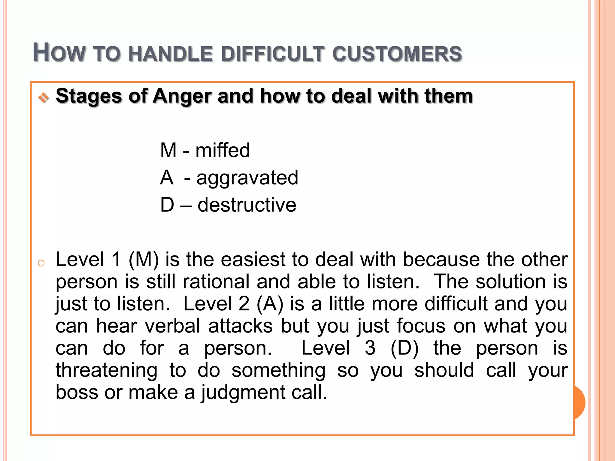 HOW TO HANDLE DIFFICULT CUSTOMERS
 Stages of Anger and how to deal with them
M - miffed
A - aggravated
D – destructive
o Level 1 (M) is the easiest to deal with because the other
person is still rational and able to listen. The solution is
just to listen. Level 2 (A) is a little more difficult and you
can hear verbal attacks but you just focus on what you
can do for a person. Level 3 (D) the person is
threatening to do something so you should call your
boss or make a judgment call.
 