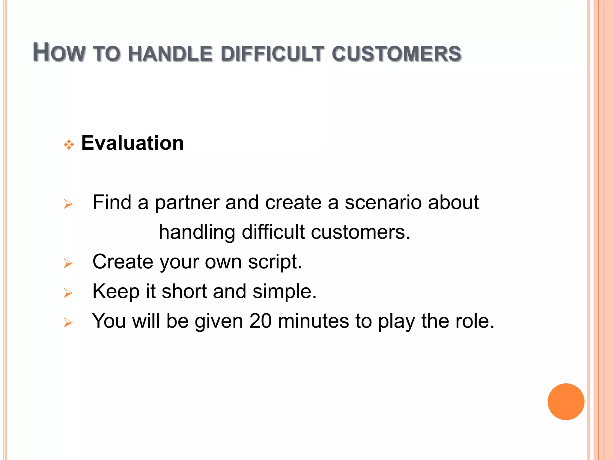HOW TO HANDLE DIFFICULT CUSTOMERS
 Evaluation
 Find a partner and create a scenario about
handling difficult customers.
 Create your own script.
 Keep it short and simple.
 You will be given 20 minutes to play the role.
 