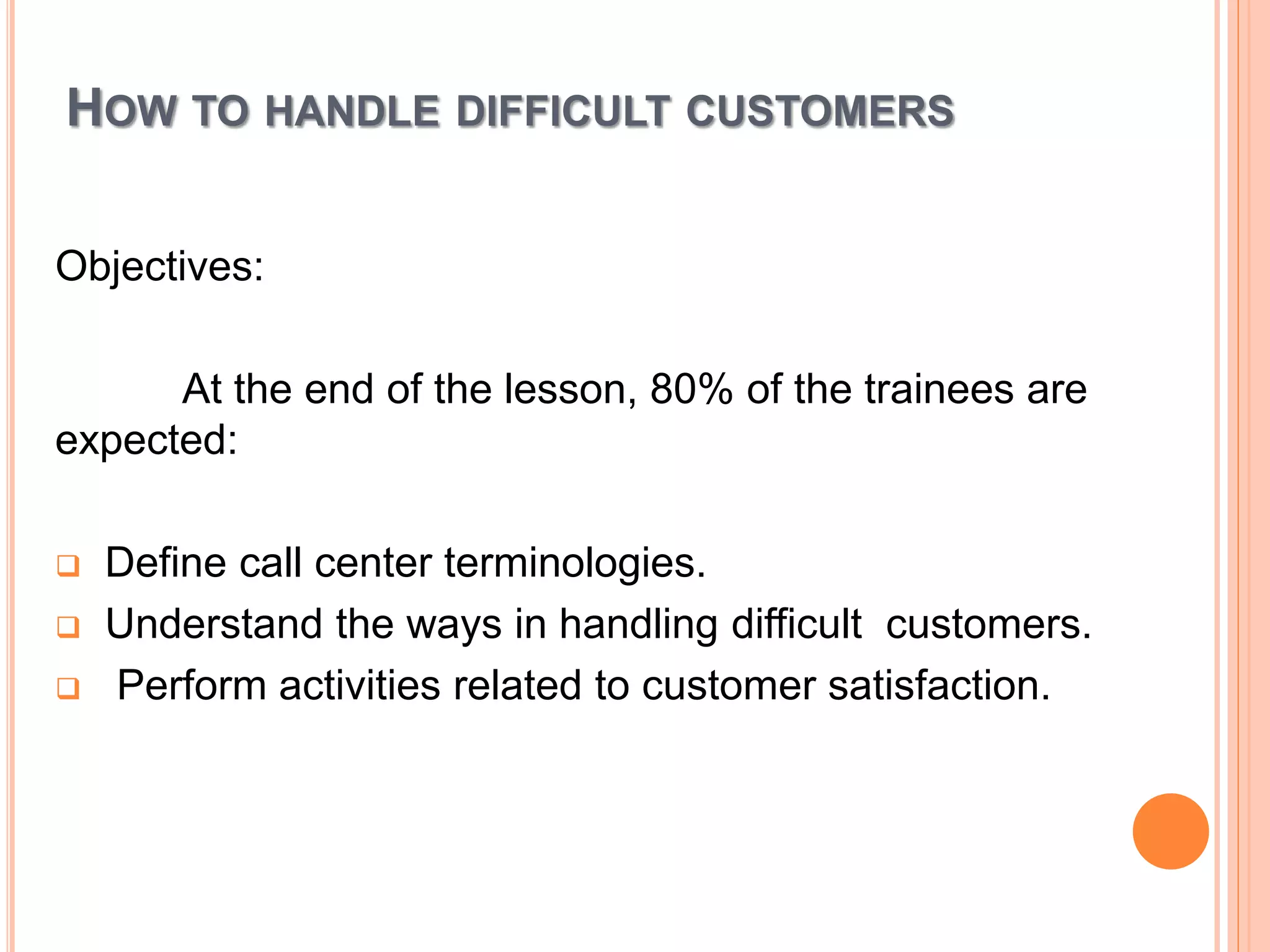 HOW TO HANDLE DIFFICULT CUSTOMERS
Objectives:
At the end of the lesson, 80% of the trainees are
expected:
 Define call center terminologies.
 Understand the ways in handling difficult customers.
 Perform activities related to customer satisfaction.
 
