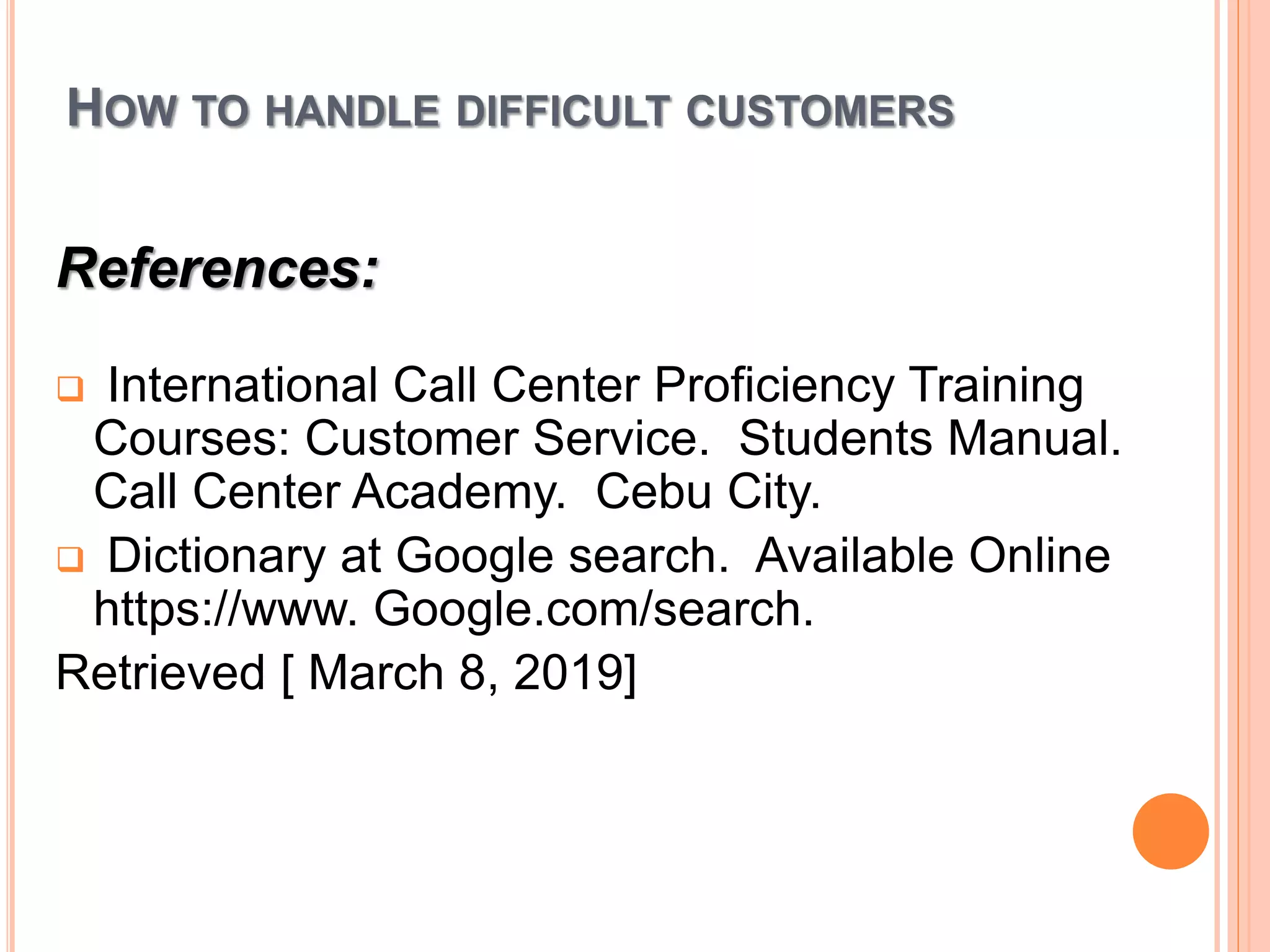 HOW TO HANDLE DIFFICULT CUSTOMERS
References:
 International Call Center Proficiency Training
Courses: Customer Service. Students Manual.
Call Center Academy. Cebu City.
 Dictionary at Google search. Available Online
https://www. Google.com/search.
Retrieved [ March 8, 2019]
 