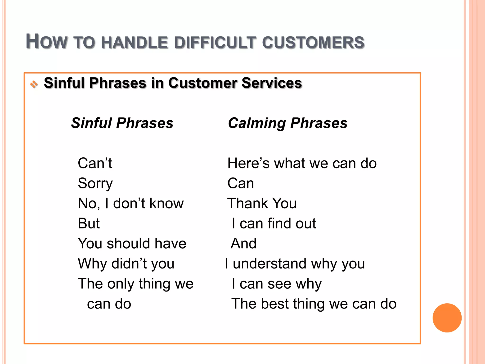 HOW TO HANDLE DIFFICULT CUSTOMERS
 Sinful Phrases in Customer Services
Sinful Phrases Calming Phrases
Can’t Here’s what we can do
Sorry Can
No, I don’t know Thank You
But I can find out
You should have And
Why didn’t you I understand why you
The only thing we I can see why
can do The best thing we can do
 
