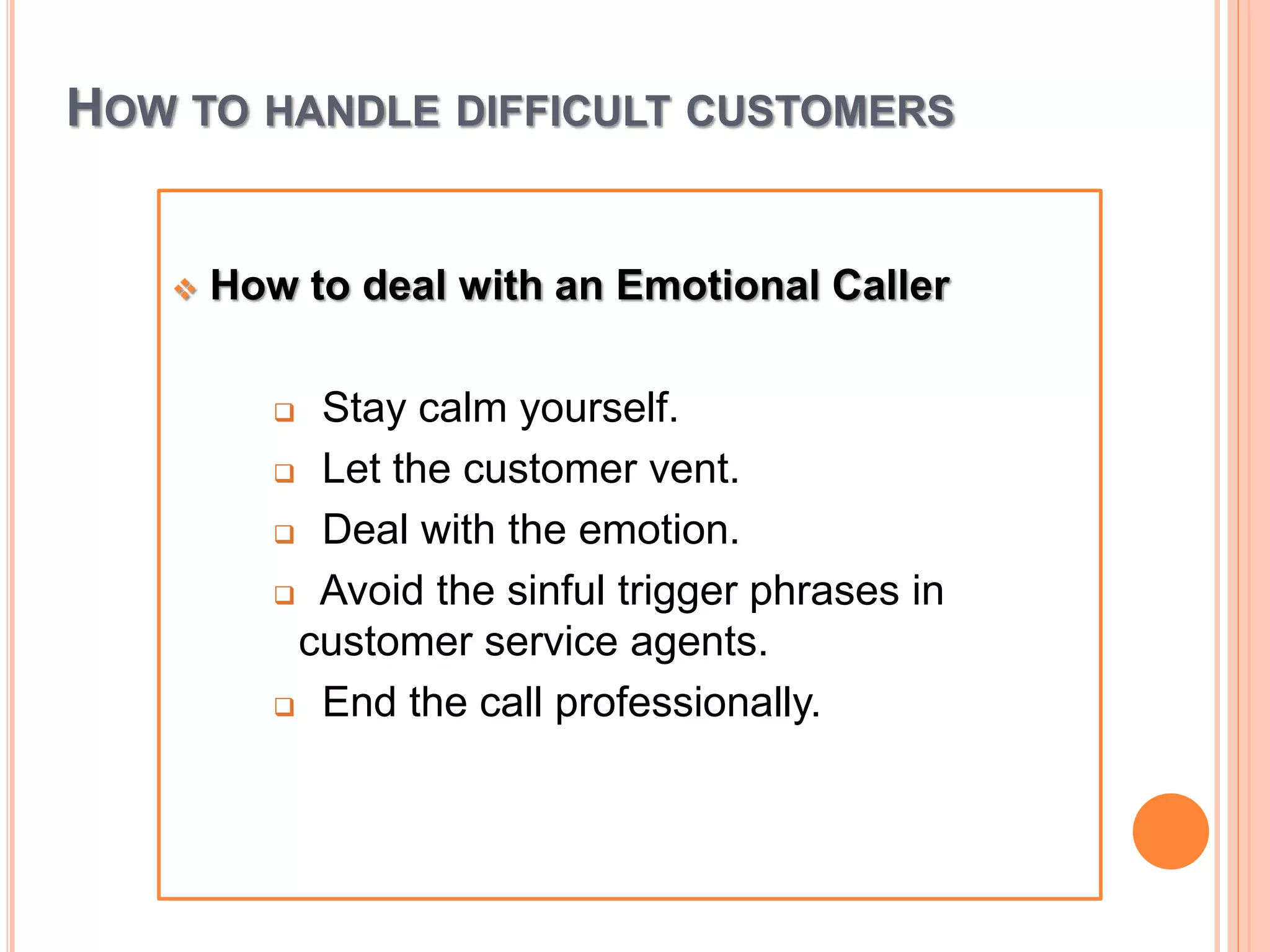HOW TO HANDLE DIFFICULT CUSTOMERS
 How to deal with an Emotional Caller
 Stay calm yourself.
 Let the customer vent.
 Deal with the emotion.
 Avoid the sinful trigger phrases in
customer service agents.
 End the call professionally.
 