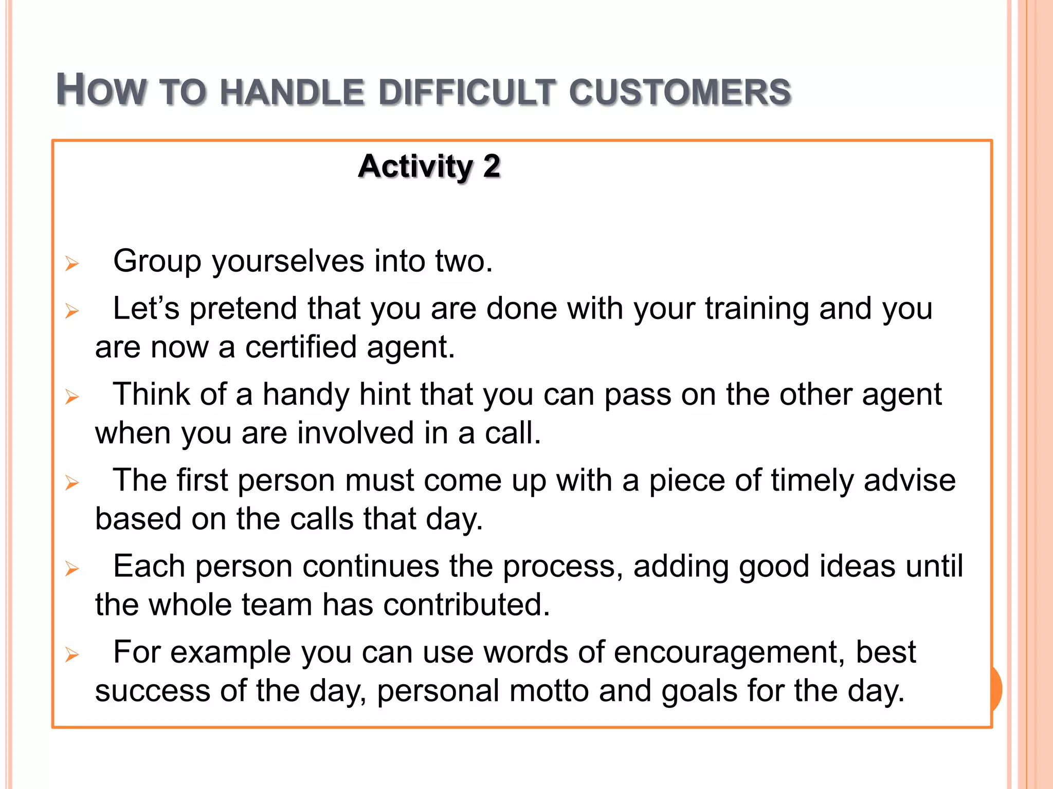 HOW TO HANDLE DIFFICULT CUSTOMERS
Activity 2
 Group yourselves into two.
 Let’s pretend that you are done with your training and you
are now a certified agent.
 Think of a handy hint that you can pass on the other agent
when you are involved in a call.
 The first person must come up with a piece of timely advise
based on the calls that day.
 Each person continues the process, adding good ideas until
the whole team has contributed.
 For example you can use words of encouragement, best
success of the day, personal motto and goals for the day.
 