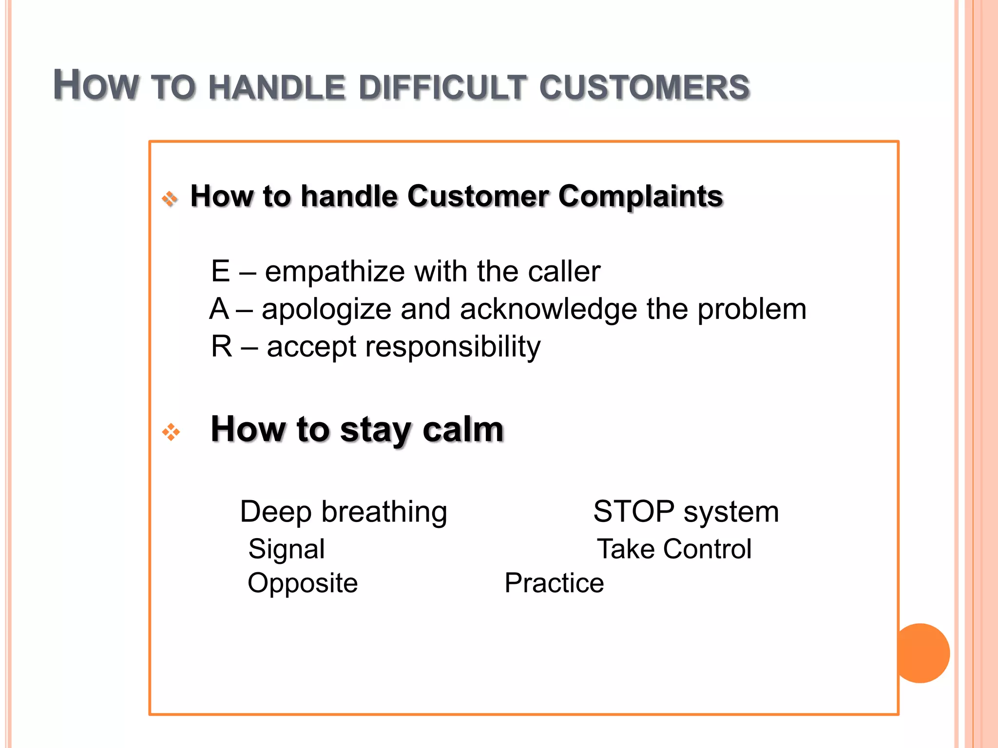 HOW TO HANDLE DIFFICULT CUSTOMERS
 How to handle Customer Complaints
E – empathize with the caller
A – apologize and acknowledge the problem
R – accept responsibility
 How to stay calm
Deep breathing STOP system
Signal Take Control
Opposite Practice
 