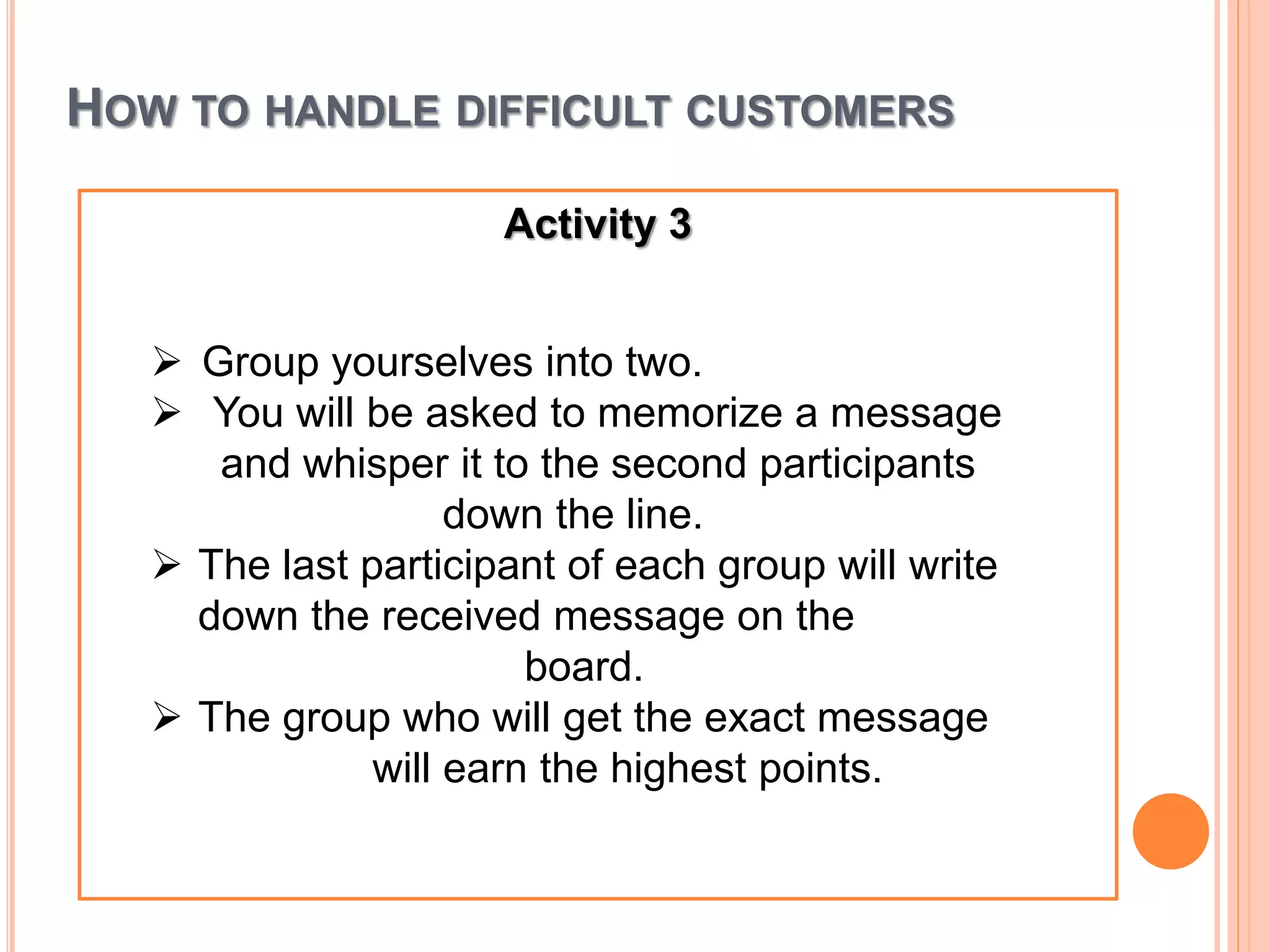 HOW TO HANDLE DIFFICULT CUSTOMERS
Activity 3
 Group yourselves into two.
 You will be asked to memorize a message
and whisper it to the second participants
down the line.
 The last participant of each group will write
down the received message on the
board.
 The group who will get the exact message
will earn the highest points.
 