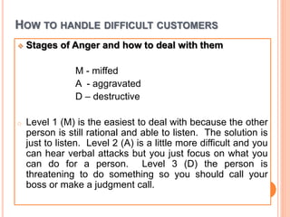 HOW TO HANDLE DIFFICULT CUSTOMERS
 Stages of Anger and how to deal with them
M - miffed
A - aggravated
D – destructive
o Level 1 (M) is the easiest to deal with because the other
person is still rational and able to listen. The solution is
just to listen. Level 2 (A) is a little more difficult and you
can hear verbal attacks but you just focus on what you
can do for a person. Level 3 (D) the person is
threatening to do something so you should call your
boss or make a judgment call.
 