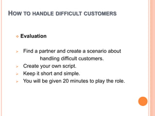 HOW TO HANDLE DIFFICULT CUSTOMERS
 Evaluation
 Find a partner and create a scenario about
handling difficult customers.
 Create your own script.
 Keep it short and simple.
 You will be given 20 minutes to play the role.
 