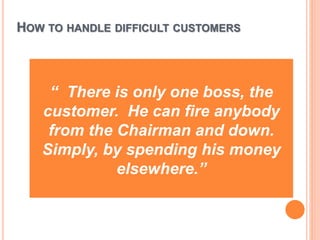 HOW TO HANDLE DIFFICULT CUSTOMERS
“ There is only one boss, the
customer. He can fire anybody
from the Chairman and down.
Simply, by spending his money
elsewhere.”
 