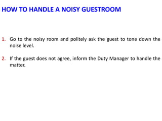 HOW TO HANDLE A NOISY GUESTROOM

1. Go to the noisy room and politely ask the guest to tone down the
noise level.
2. If th...