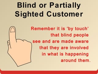 Blind or Partially
Sighted Customer
Remember it is ‘by touch’
that blind people
see and are made aware
that they are involved
in what is happening
around them.
 
