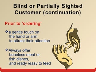 Blind or Partially Sighted
Customer (continuation)
Prior to ‘ordering’
a gentle touch on
the hand or arm
to attract their attention
Always offer
boneless meat or
fish dishes,
and ready /easy to feed
 