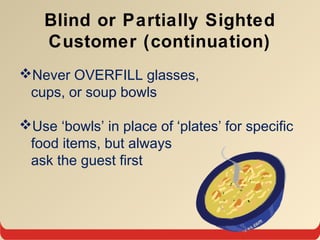 Blind or Partially Sighted
Customer (continuation)
Never OVERFILL glasses,
cups, or soup bowls
Use ‘bowls’ in place of ‘plates’ for specific
food items, but always
ask the guest first
 