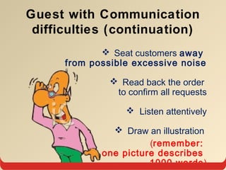 Seat customers away
from possible excessive noise
 Read back the order
to confirm all requests
 Listen attentively
 Draw an illustration
(remember:
one picture describes
1000 words)
Guest with Communication
difficulties (continuation)
 