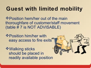 Guest with limited mobility
Position hem/her out of the main
thoroughfare of customer/staff movement
(table # 7 is NOT ADVISABLE)
Position him/her with
easy access to fire exits
Walking sticks
should be placed in
readily available position
 