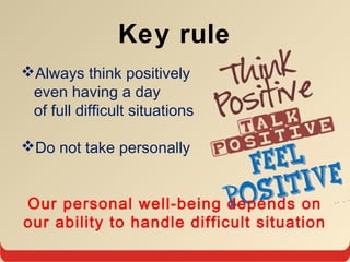 Key rule
Always think positively
even having a day
of full difficult situations
Do not take personally
Our personal well-being depends on
our ability to handle difficult situation
 