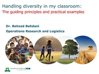 Handling diversity in my classroom:
The guiding principles and practical examples
Dr. Behzad Behdani
Operations Research and Logistics
 