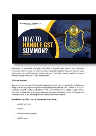 Nowadays, as registered taxpayers, our inbox is flooded with several GST reminders.
Likewise, we often missed out on an important notice for any other taxpayer. But, is it only a
notice which is crucial? Are you missing out on a "summon"? How to handle the same?
Before we jump into it, let's know more about it.
What is a summon?
A summon, in simple words, is an order to appear or mark your presence before a judge or a
magistrate for any enquiry or against wrongdoing which could be civil, criminal or both. It is
also known as CAN in a few parts of the world, i.e. Court Attendance Notice. In legal terms, a
summons is also known as a citation, requiring an under-mentioned person to be present at
a notified place, at the advised time and for the announced purpose.
Broadly there are four types of summoning listed below;
· Judicial Summon
· Citation
· Administrative summons
· Civil Summon
 