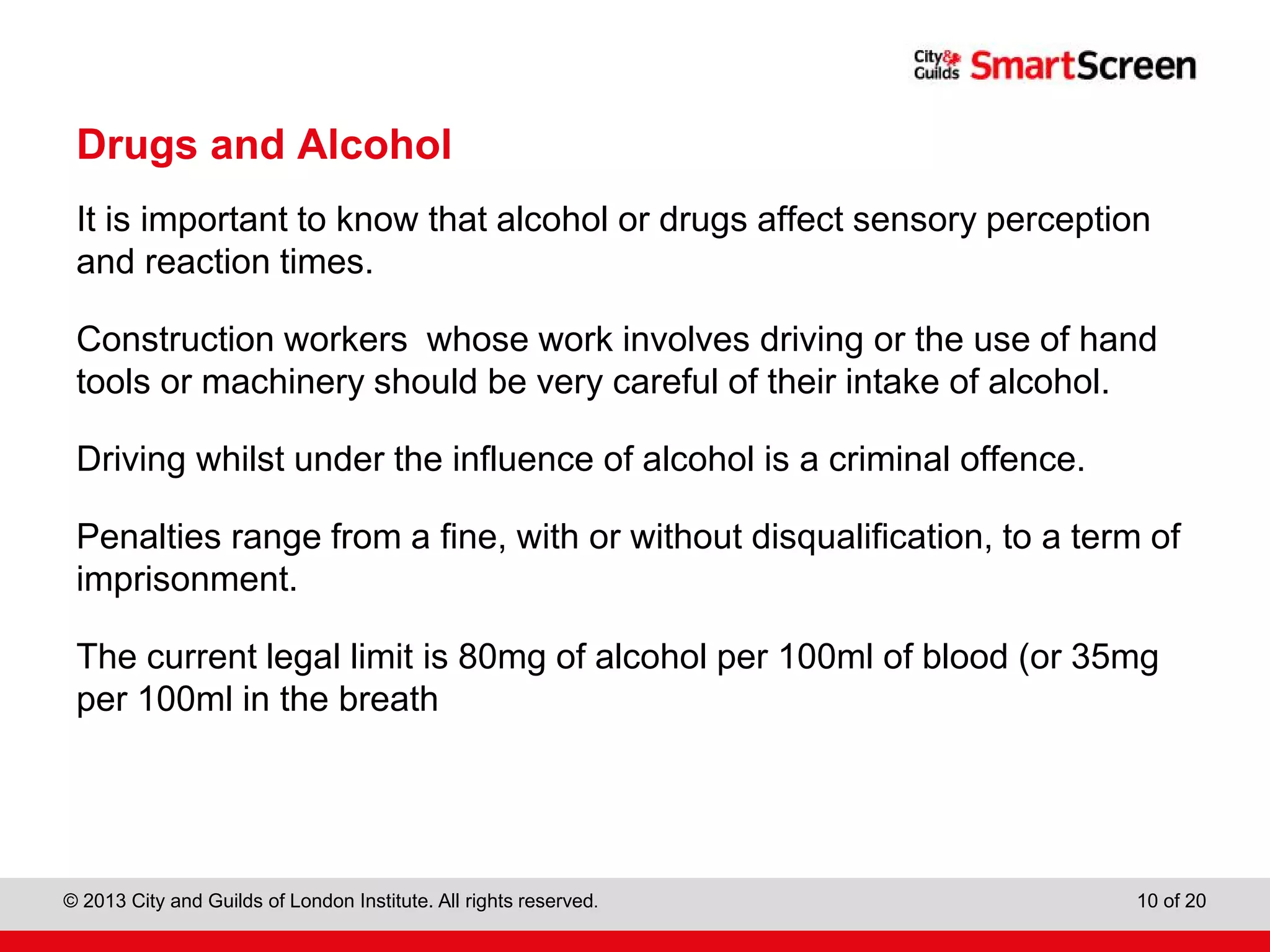 City & Guilds Construction
© 2013 City and Guilds of London Institute. All rights reserved. 10 of 20
Drugs and Alcohol
It is important to know that alcohol or drugs affect sensory perception
and reaction times.
Construction workers whose work involves driving or the use of hand
tools or machinery should be very careful of their intake of alcohol.
Driving whilst under the influence of alcohol is a criminal offence.
Penalties range from a fine, with or without disqualification, to a term of
imprisonment.
The current legal limit is 80mg of alcohol per 100ml of blood (or 35mg
per 100ml in the breath
 