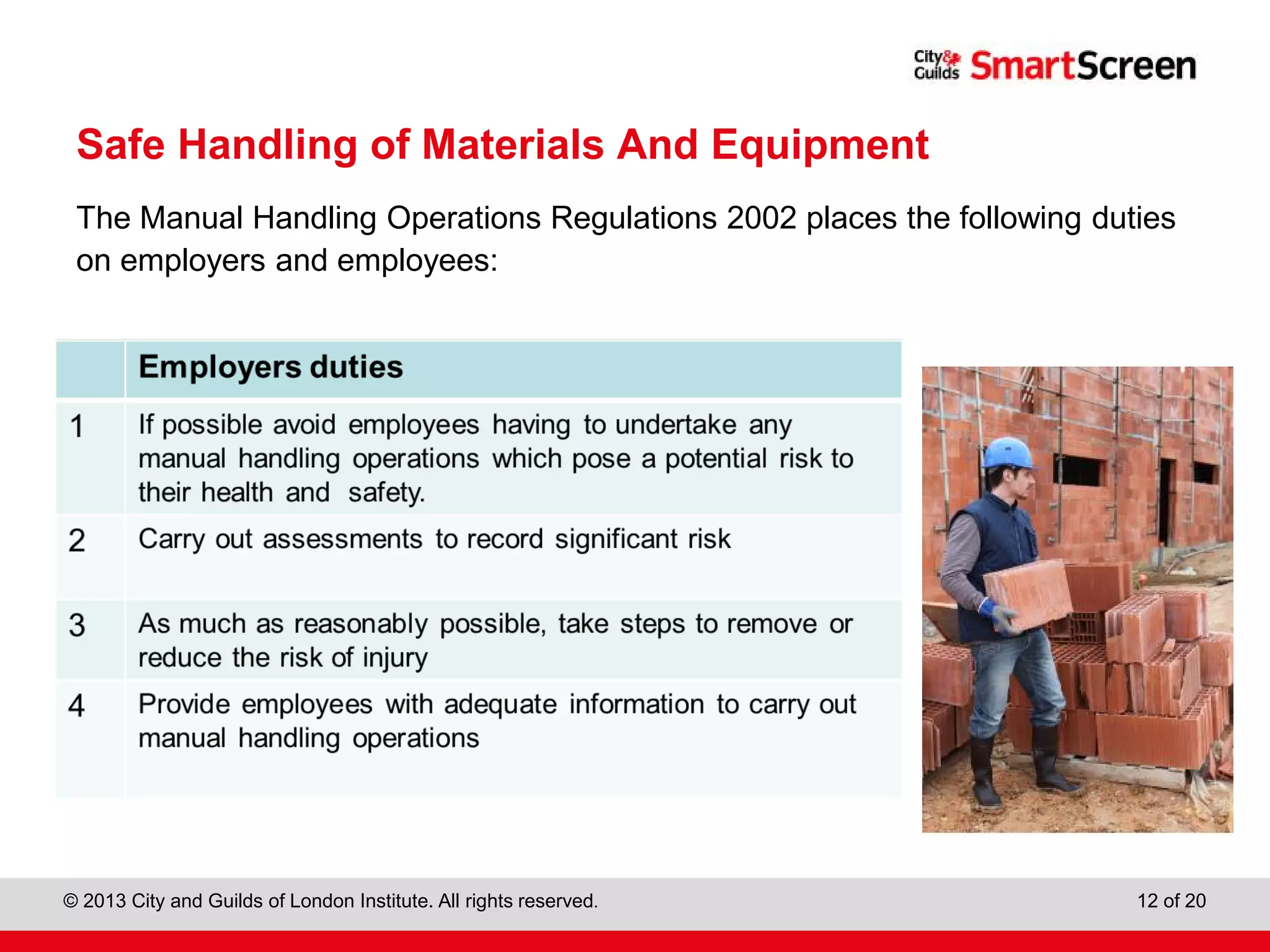 City & Guilds Construction
© 2013 City and Guilds of London Institute. All rights reserved. 12 of 20
Safe Handling of Materials And Equipment
The Manual Handling Operations Regulations 2002 places the following duties
on employers and employees:
 