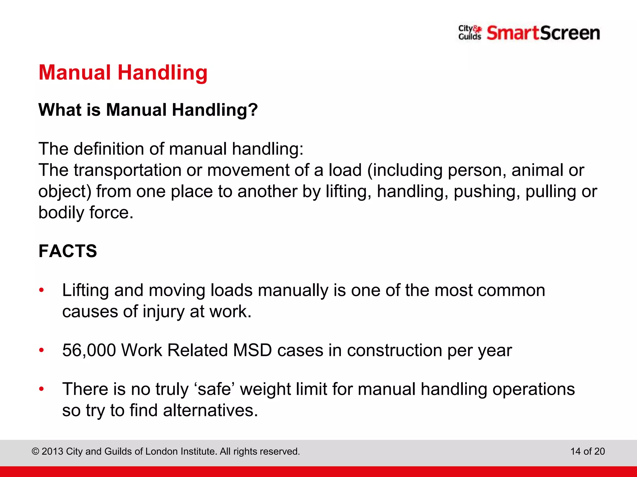 City & Guilds Construction
© 2013 City and Guilds of London Institute. All rights reserved. 14 of 20
Manual Handling
What is Manual Handling?
The definition of manual handling:
The transportation or movement of a load (including person, animal or
object) from one place to another by lifting, handling, pushing, pulling or
bodily force.
FACTS
• Lifting and moving loads manually is one of the most common
causes of injury at work.
• 56,000 Work Related MSD cases in construction per year
• There is no truly ‘safe’ weight limit for manual handling operations
so try to find alternatives.
 