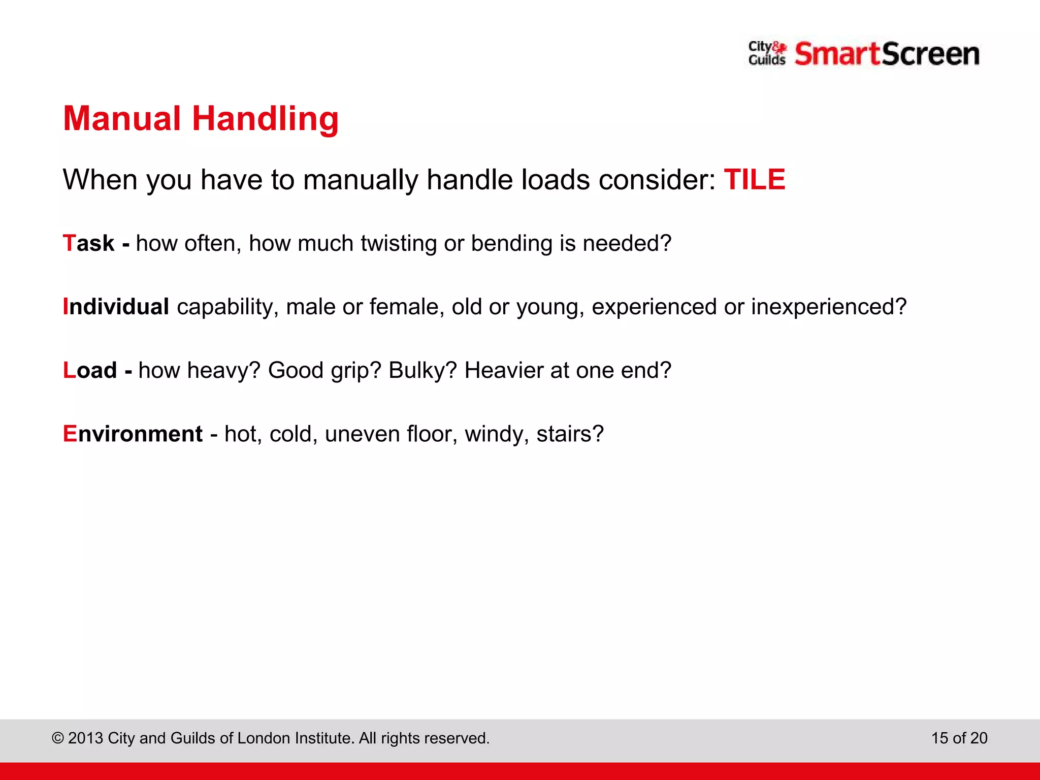 City & Guilds Construction
© 2013 City and Guilds of London Institute. All rights reserved. 15 of 20
Manual Handling
When you have to manually handle loads consider: TILE
Task - how often, how much twisting or bending is needed?
Individual capability, male or female, old or young, experienced or inexperienced?
Load - how heavy? Good grip? Bulky? Heavier at one end?
Environment - hot, cold, uneven floor, windy, stairs?
 