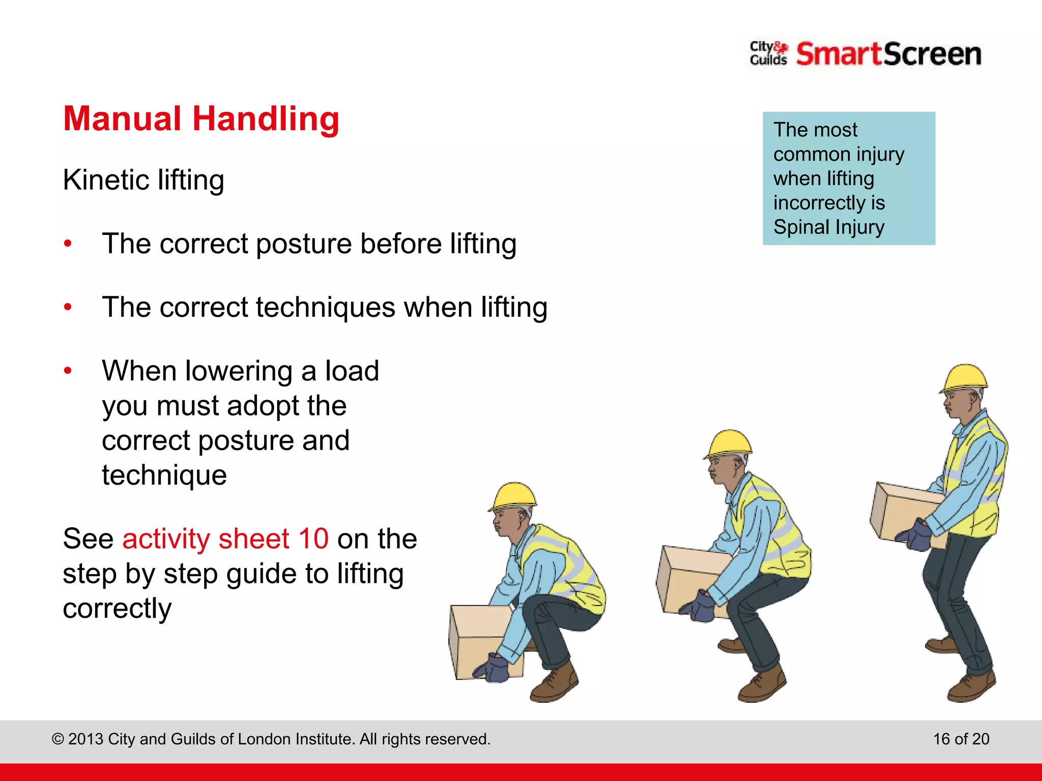 City & Guilds Construction
© 2013 City and Guilds of London Institute. All rights reserved. 16 of 20
Manual Handling
Kinetic lifting
• The correct posture before lifting
• The correct techniques when lifting
• When lowering a load
you must adopt the
correct posture and
technique
See activity sheet 10 on the
step by step guide to lifting
correctly
The most
common injury
when lifting
incorrectly is
Spinal Injury
 