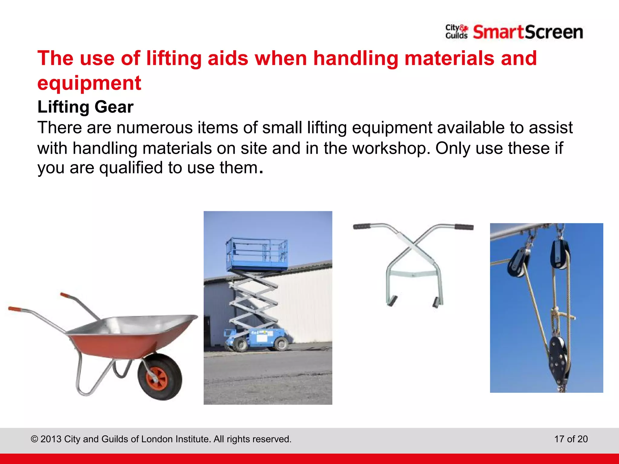 City & Guilds Construction
© 2013 City and Guilds of London Institute. All rights reserved. 17 of 20
The use of lifting aids when handling materials and
equipment
Lifting Gear
There are numerous items of small lifting equipment available to assist
with handling materials on site and in the workshop. Only use these if
you are qualified to use them.
 