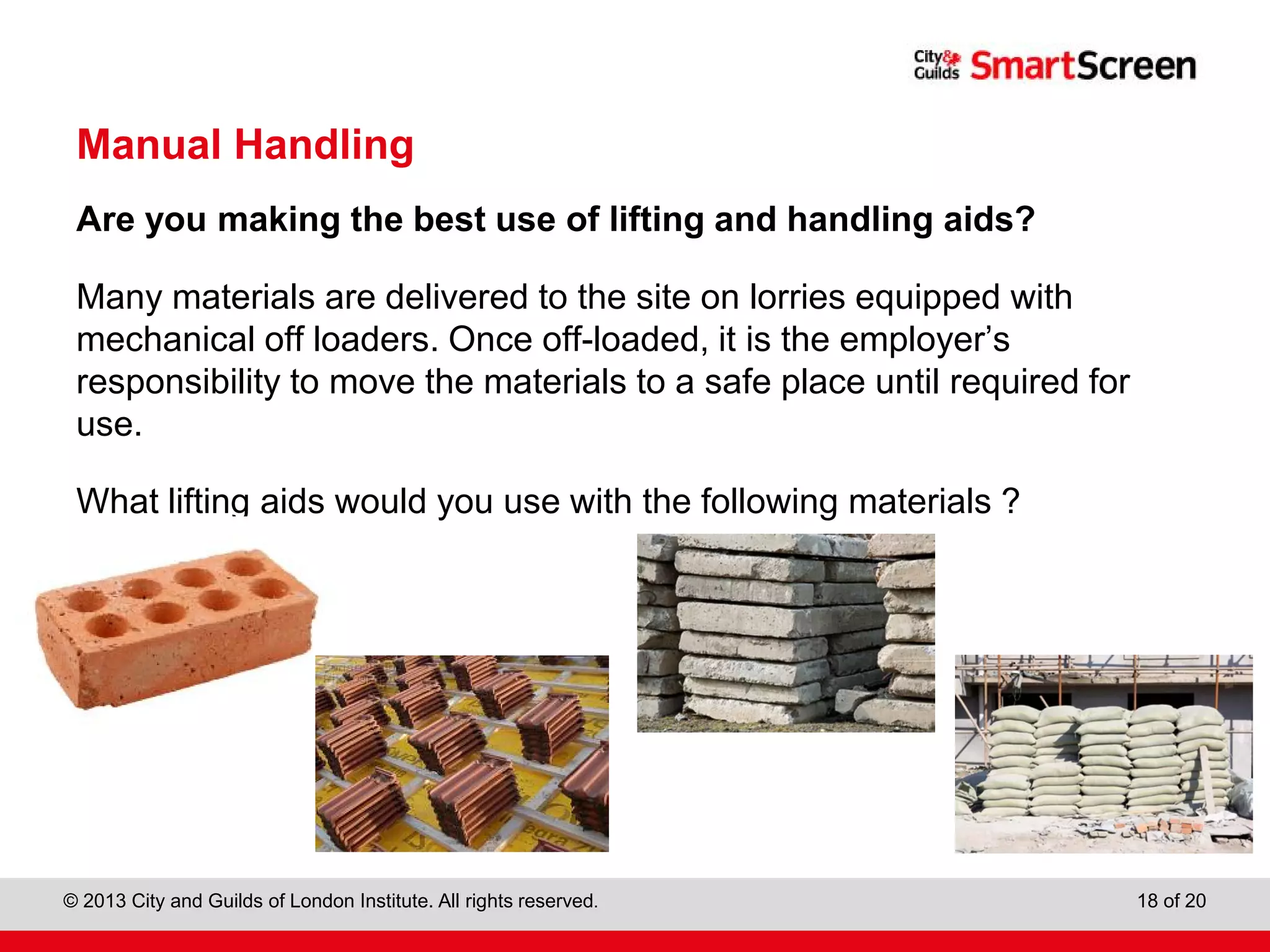 City & Guilds Construction
© 2013 City and Guilds of London Institute. All rights reserved. 18 of 20
Manual Handling
Are you making the best use of lifting and handling aids?
Many materials are delivered to the site on lorries equipped with
mechanical off loaders. Once off-loaded, it is the employer’s
responsibility to move the materials to a safe place until required for
use.
What lifting aids would you use with the following materials ?
 