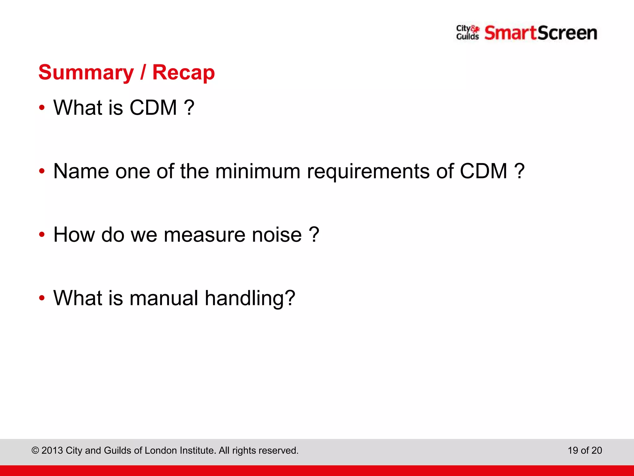 City & Guilds Construction
© 2013 City and Guilds of London Institute. All rights reserved. 19 of 20
Summary / Recap
• What is CDM ?
• Name one of the minimum requirements of CDM ?
• How do we measure noise ?
• What is manual handling?
 