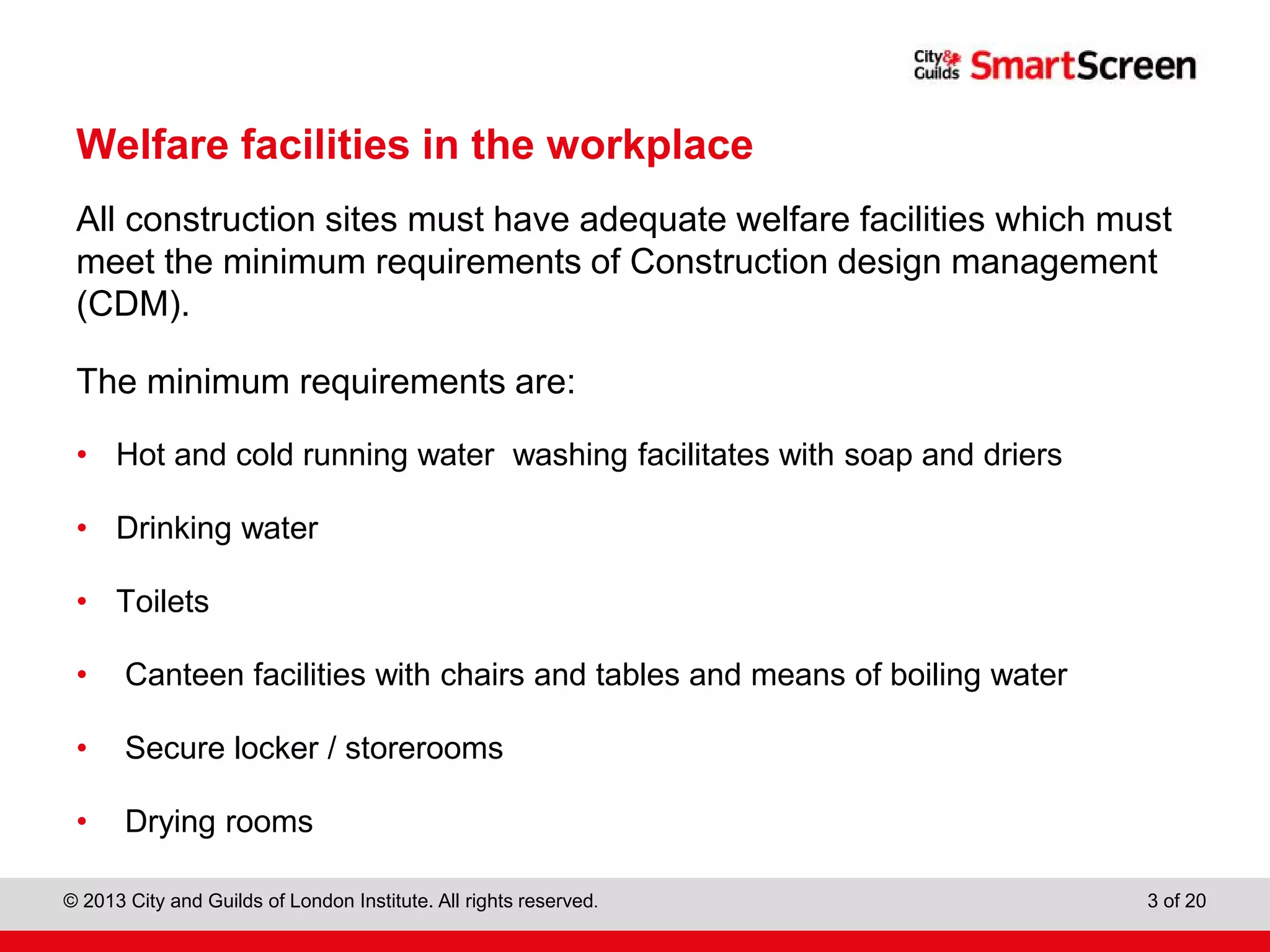 City & Guilds Construction
© 2013 City and Guilds of London Institute. All rights reserved. 3 of 20
Welfare facilities in the workplace
All construction sites must have adequate welfare facilities which must
meet the minimum requirements of Construction design management
(CDM).
The minimum requirements are:
• Hot and cold running water washing facilitates with soap and driers
• Drinking water
• Toilets
• Canteen facilities with chairs and tables and means of boiling water
• Secure locker / storerooms
• Drying rooms
 