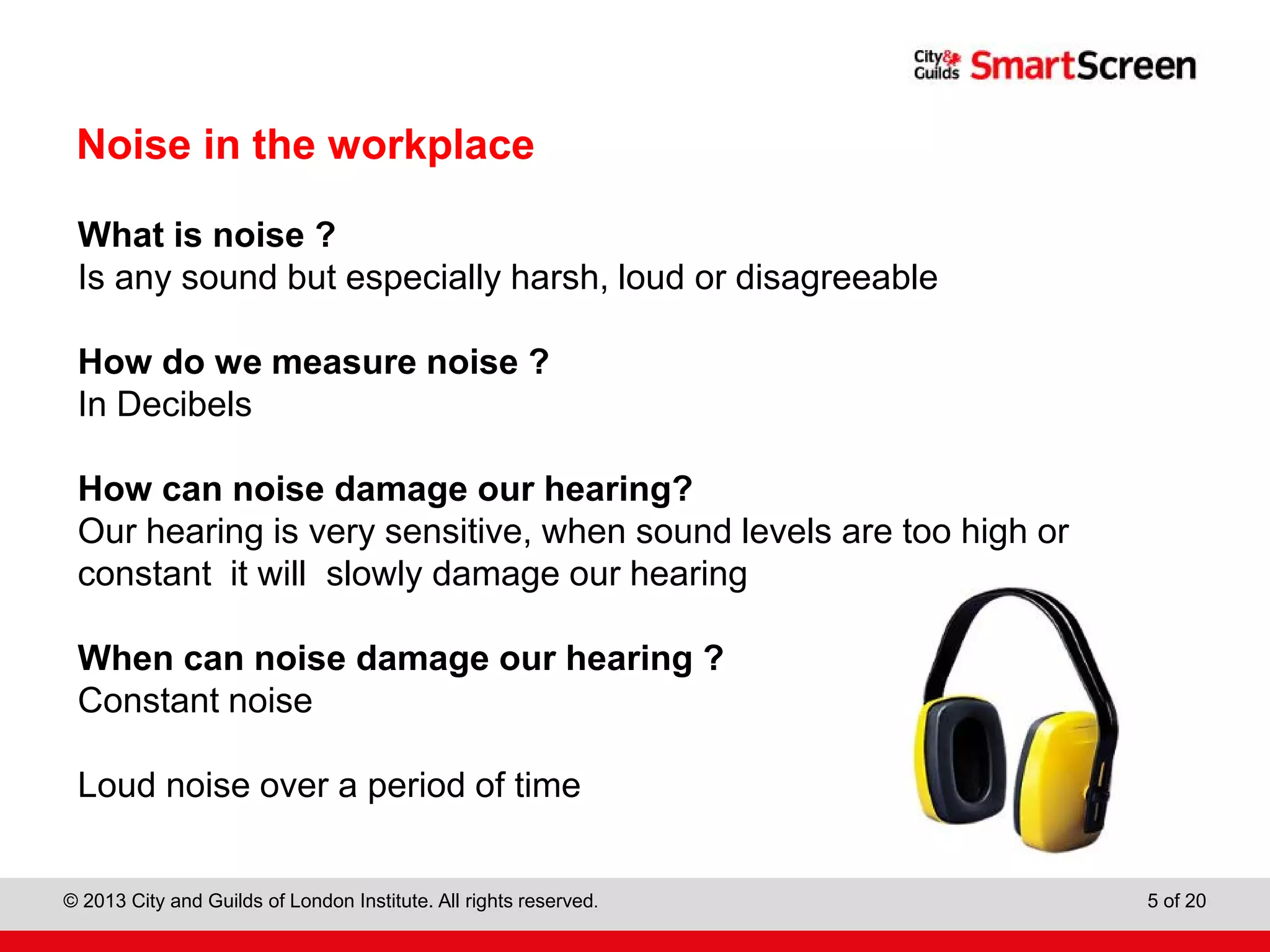 City & Guilds Construction
© 2013 City and Guilds of London Institute. All rights reserved. 5 of 20
Noise in the workplace
What is noise ?
Is any sound but especially harsh, loud or disagreeable
How do we measure noise ?
In Decibels
How can noise damage our hearing?
Our hearing is very sensitive, when sound levels are too high or
constant it will slowly damage our hearing
When can noise damage our hearing ?
Constant noise
Loud noise over a period of time
 