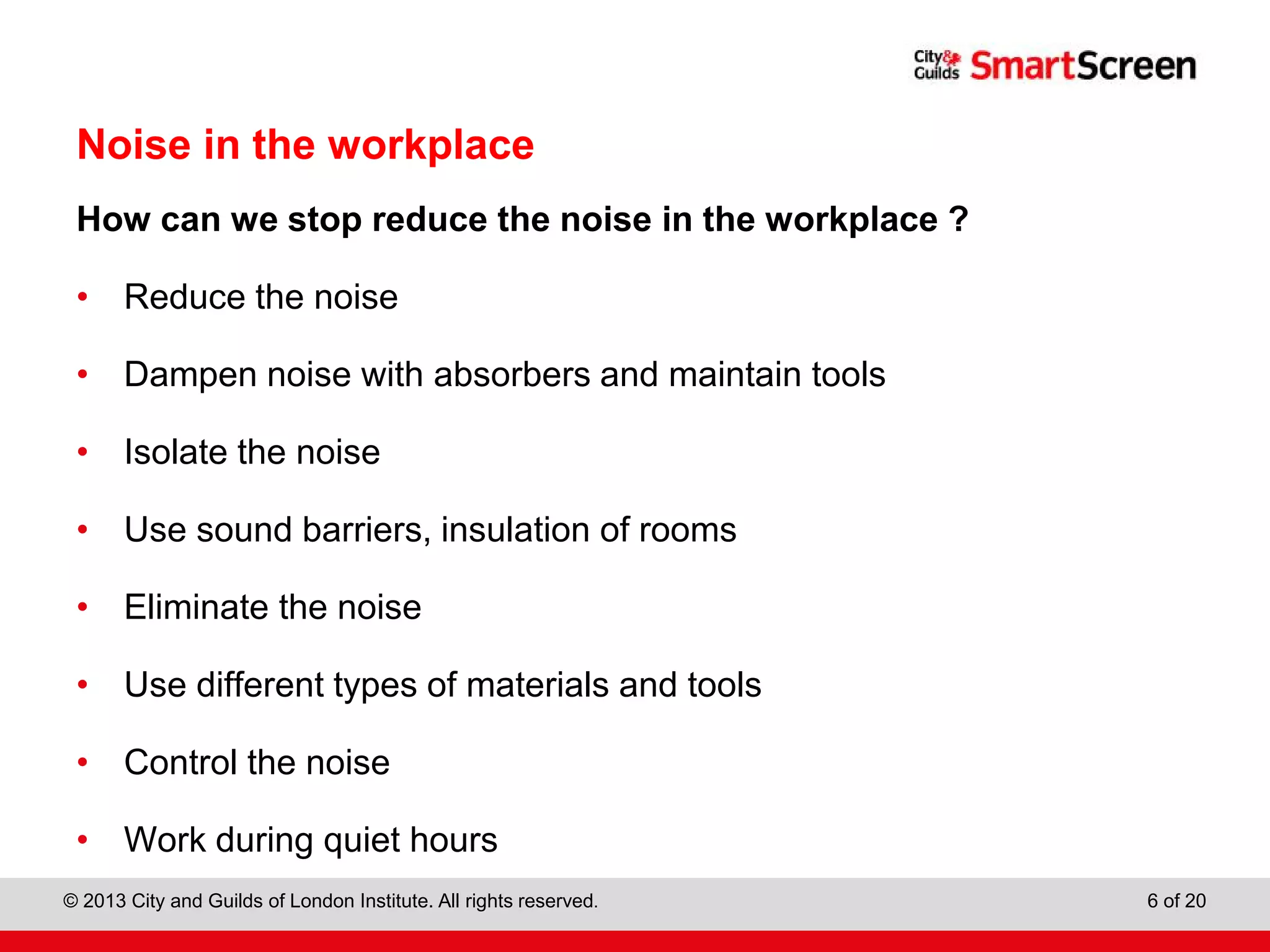 City & Guilds Construction
© 2013 City and Guilds of London Institute. All rights reserved. 6 of 20
Noise in the workplace
How can we stop reduce the noise in the workplace ?
• Reduce the noise
• Dampen noise with absorbers and maintain tools
• Isolate the noise
• Use sound barriers, insulation of rooms
• Eliminate the noise
• Use different types of materials and tools
• Control the noise
• Work during quiet hours
 