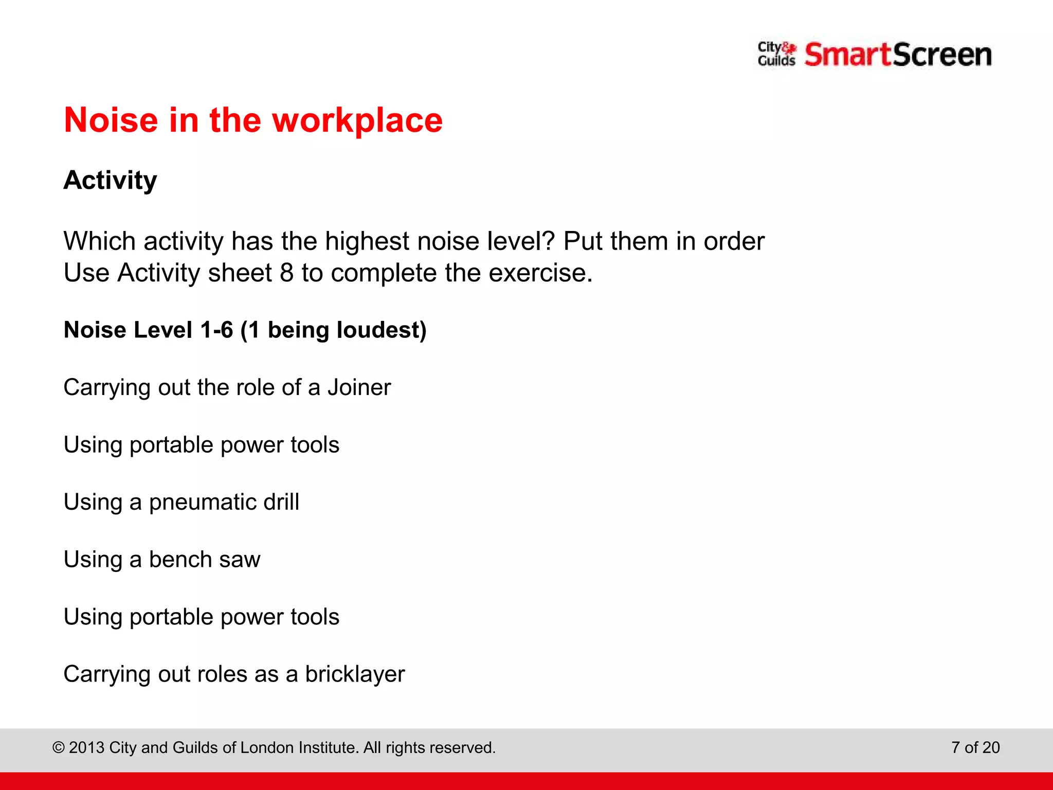 City & Guilds Construction
© 2013 City and Guilds of London Institute. All rights reserved. 7 of 20
Noise in the workplace
Activity
Which activity has the highest noise level? Put them in order
Use Activity sheet 8 to complete the exercise.
Noise Level 1-6 (1 being loudest)
Carrying out the role of a Joiner
Using portable power tools
Using a pneumatic drill
Using a bench saw
Using portable power tools
Carrying out roles as a bricklayer
 